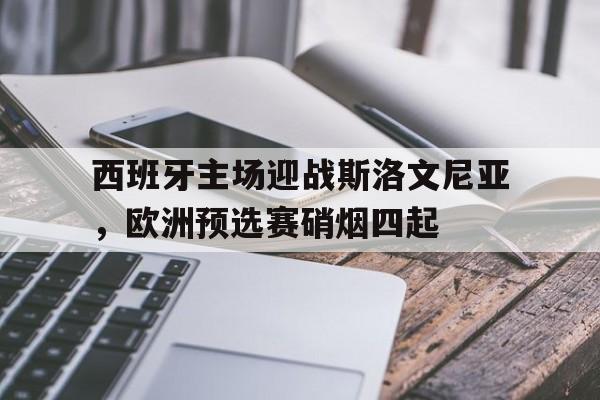 西班牙主场迎战斯洛文尼亚，欧洲预选赛硝烟四起的简单介绍