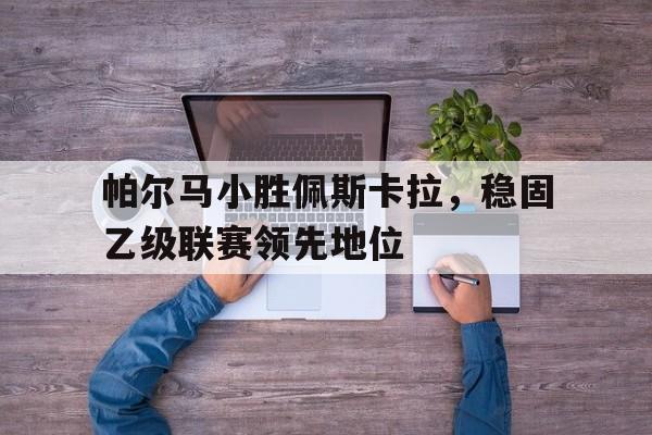 关于帕尔马小胜佩斯卡拉，稳固乙级联赛领先地位的信息