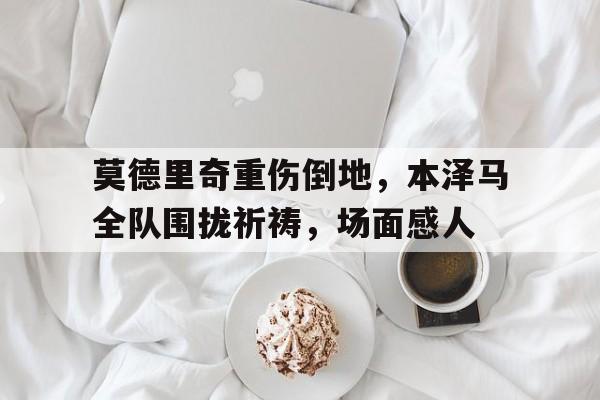 莫德里奇重伤倒地，本泽马全队围拢祈祷，场面感人